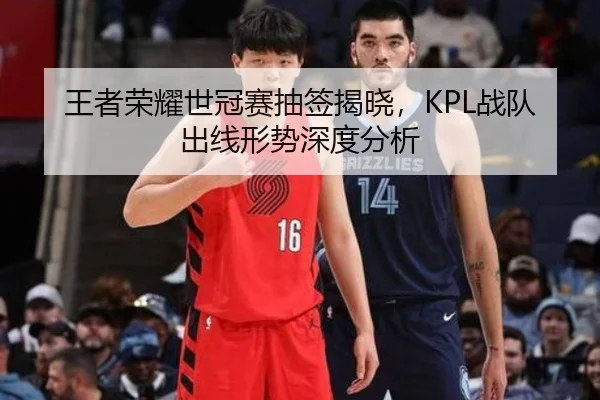 王者荣耀世冠赛抽签揭晓，KPL战队出线形势深度分析