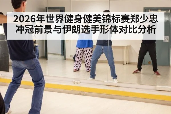 2026年世界健身健美锦标赛郑少忠冲冠前景与伊朗选手形体对比分析